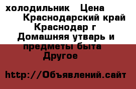 холодильник › Цена ­ 10 000 - Краснодарский край, Краснодар г. Домашняя утварь и предметы быта » Другое   